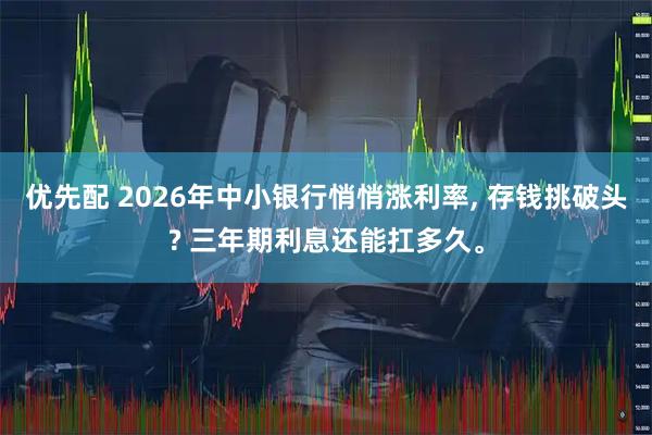 优先配 2026年中小银行悄悄涨利率, 存钱挑破头? 三年期利息还能扛多久。