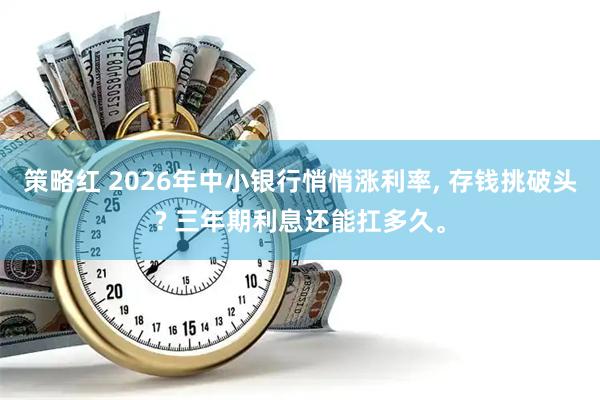 策略红 2026年中小银行悄悄涨利率, 存钱挑破头? 三年期利息还能扛多久。