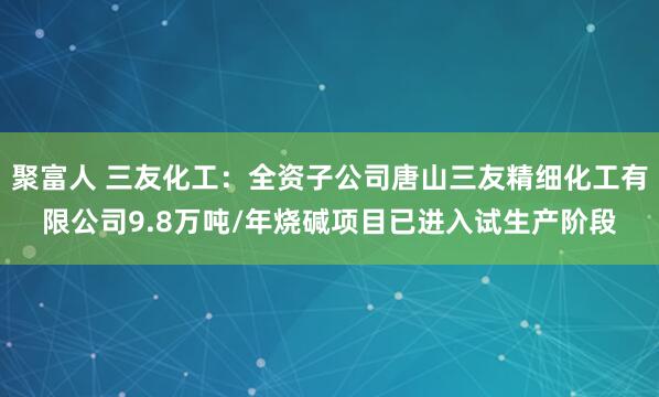 聚富人 三友化工：全资子公司唐山三友精细化工有限公司9.8万吨/年烧碱项目已进入试生产阶段