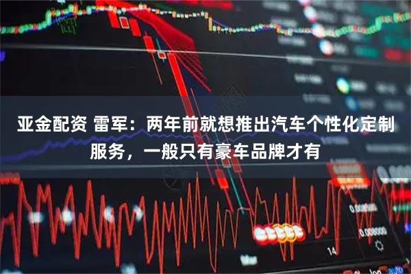亚金配资 雷军：两年前就想推出汽车个性化定制服务，一般只有豪车品牌才有