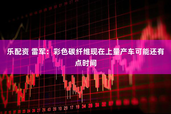 乐配资 雷军：彩色碳纤维现在上量产车可能还有点时间