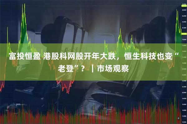 富投恒盈 港股科网股开年大跌，恒生科技也变“老登”？｜市场观察