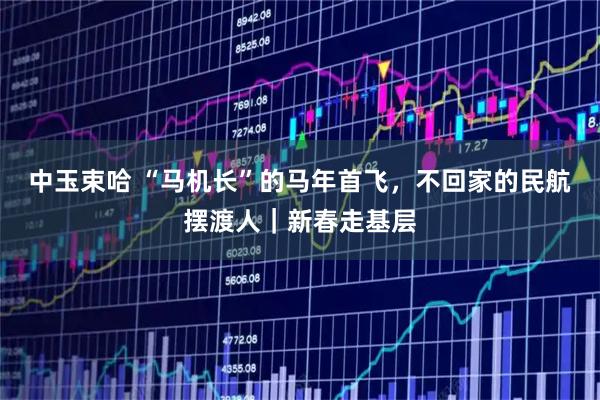 中玉束哈 “马机长”的马年首飞，不回家的民航摆渡人｜新春走基层