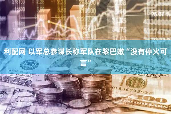 利配网 以军总参谋长称军队在黎巴嫩“没有停火可言”