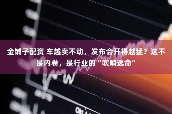 金铺子配资 车越卖不动，发布会开得越猛？这不是内卷，是行业的“吹哨逃命”