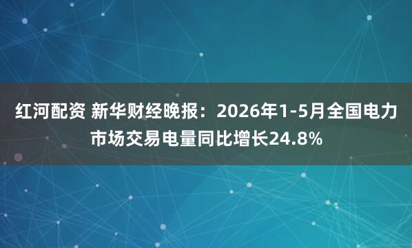红河配资 新华财经晚报：2026年1-5月全国电力市场交易电量同比增长24.8%