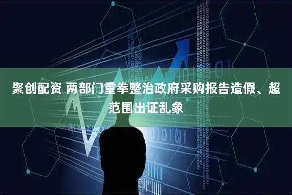 聚创配资 两部门重拳整治政府采购报告造假、超范围出证乱象