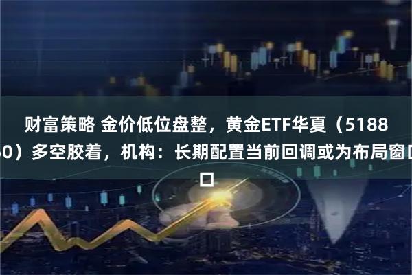 财富策略 金价低位盘整，黄金ETF华夏（518850）多空胶着，机构：长期配置当前回调或为布局窗口