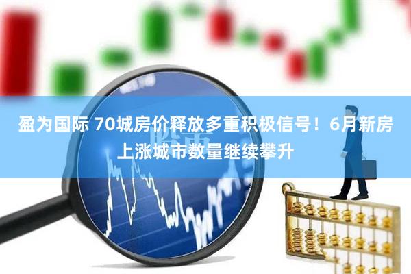 盈为国际 70城房价释放多重积极信号！6月新房上涨城市数量继续攀升