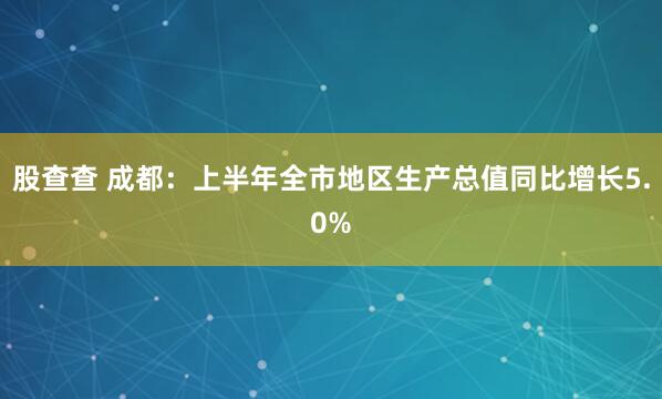 股查查 成都：上半年全市地区生产总值同比增长5.0%