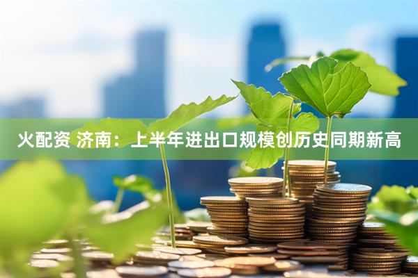 火配资 济南：上半年进出口规模创历史同期新高