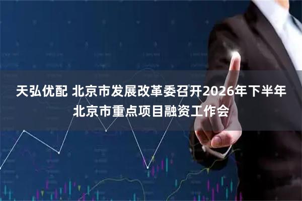 天弘优配 北京市发展改革委召开2026年下半年北京市重点项目融资工作会
