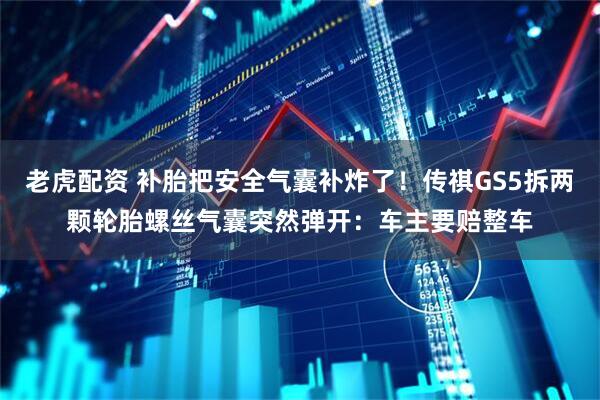 老虎配资 补胎把安全气囊补炸了!传祺GS5拆两颗轮胎螺丝气囊突然弹开:车主要赔整车