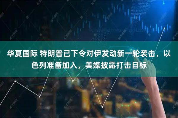 华夏国际 特朗普已下令对伊发动新一轮袭击，以色列准备加入，美媒披露打击目标
