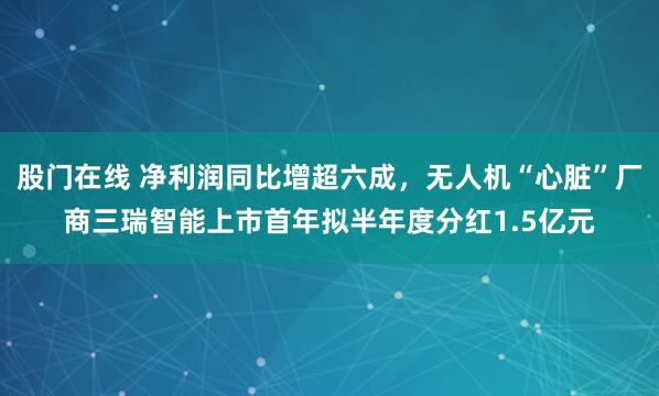 股门在线 净利润同比增超六成，无人机“心脏”厂商三瑞智能上市首年拟半年度分红1.5亿元